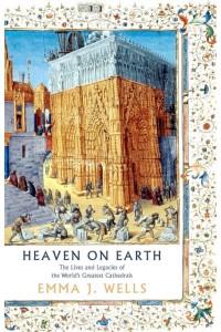 Heaven on Earth The Lives and Legacies of the World's Greatest Cathedrals