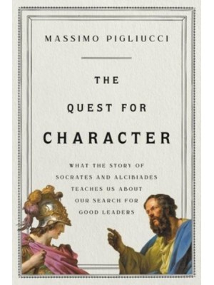 The Quest for Character What the Story of Socrates and Alcibiades Teaches Us About Our Search for Good Leaders