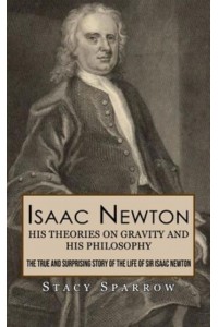 Isaac Newton His Theories on Gravity and His Philosophy (The True and Surprising Story of the Life of Sir Isaac Newton)
