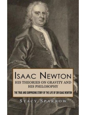 Isaac Newton His Theories on Gravity and His Philosophy (The True and Surprising Story of the Life of Sir Isaac Newton)