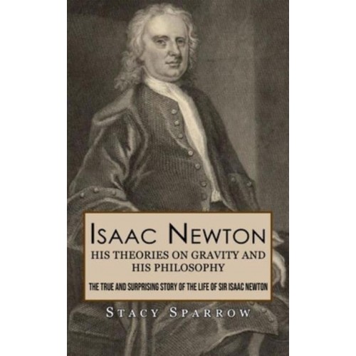Isaac Newton His Theories on Gravity and His Philosophy (The True and Surprising Story of the Life of Sir Isaac Newton)