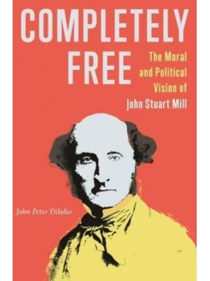 Completely Free The Moral and Political Vision of John Stuart Mill