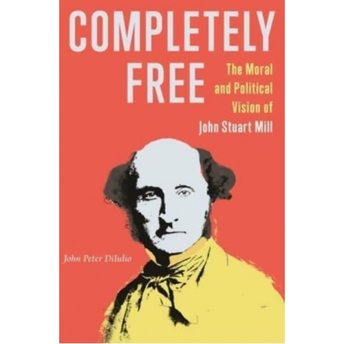 Completely Free The Moral and Political Vision of John Stuart Mill