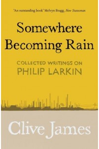 Somewhere Becoming Rain Collected Writings on Philip Larkin