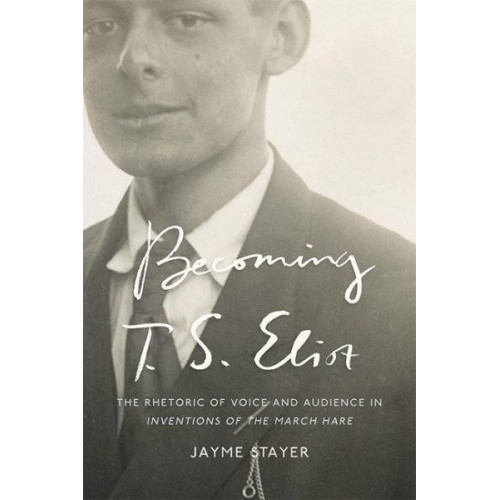 Becoming T. S. Eliot The Rhetoric of Voice and Audience in Inventions of the March Hare