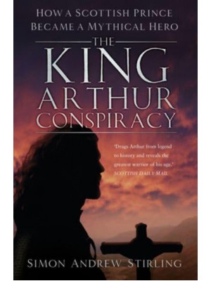 The King Arthur Conspiracy How a Scottish Prince Became a Mythical Hero