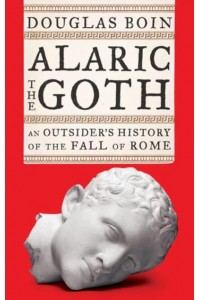 Alaric the Goth An Outsider's History of the Fall of Rome