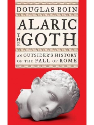 Alaric the Goth An Outsider's History of the Fall of Rome