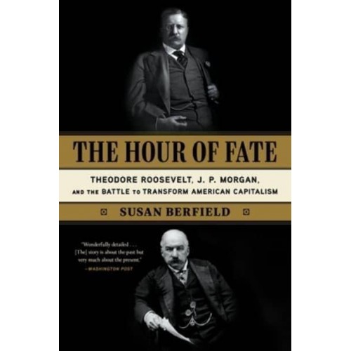 The Hour of Fate Theodore Roosevelt, J.P. Morgan, and the Battle to Transform American Capitalism