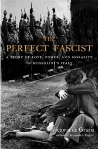 The Perfect Fascist A Story of Love, Power, and Morality in Mussolini's Italy