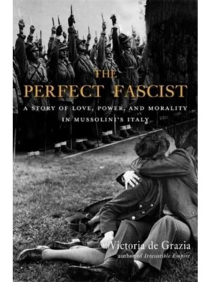 The Perfect Fascist A Story of Love, Power, and Morality in Mussolini's Italy