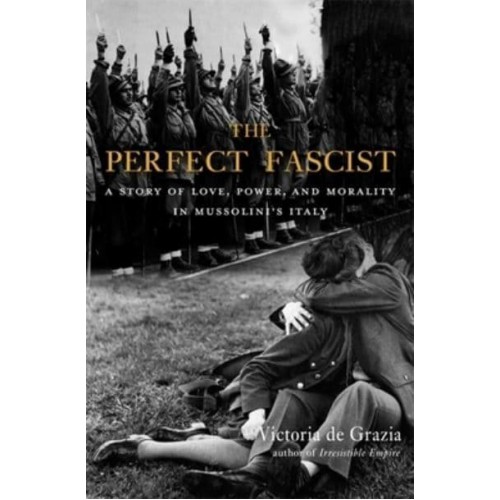 The Perfect Fascist A Story of Love, Power, and Morality in Mussolini's Italy