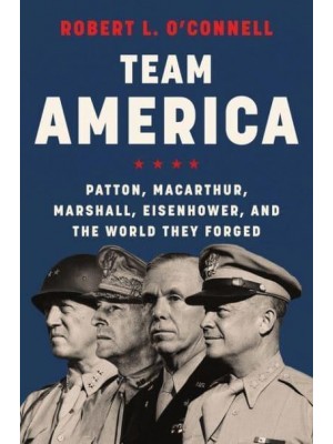 Team America Patton, MacArthur, Marshall, Eisenhower, and the World They Forged