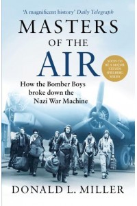 Masters of the Air How the Bomber Boys Broke Down the Nazi War Machine