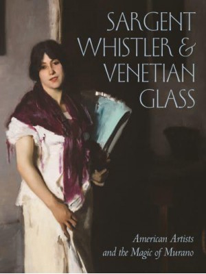 Sargent, Whistler, and Venetian Glass American Artists and the Magic of Murano