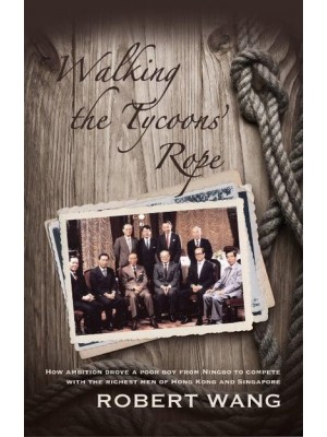 Walking the Tycoons Rope How Ambition Drove a Poor Boy from Ningbo to Compete With the Richest Men of Hong Kong & Singapore