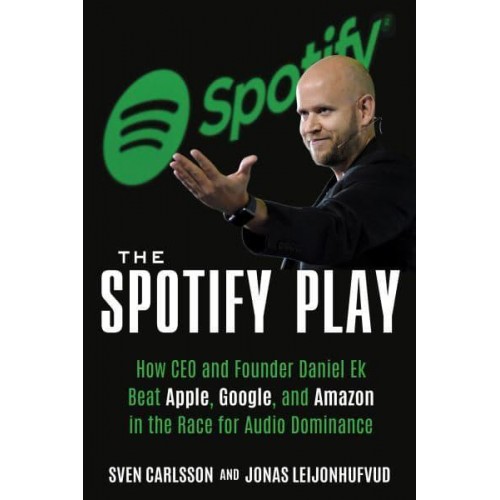 The Spotify Play How CEO and Founder Daniel Ek Beat Apple, Google, and Amazon in the Race for Audio Dominance