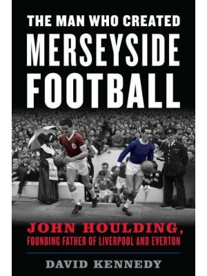The Man Who Created Merseyside Football John Houlding, Founding Father of Liverpool and Everton