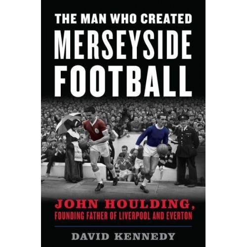 The Man Who Created Merseyside Football John Houlding, Founding Father of Liverpool and Everton