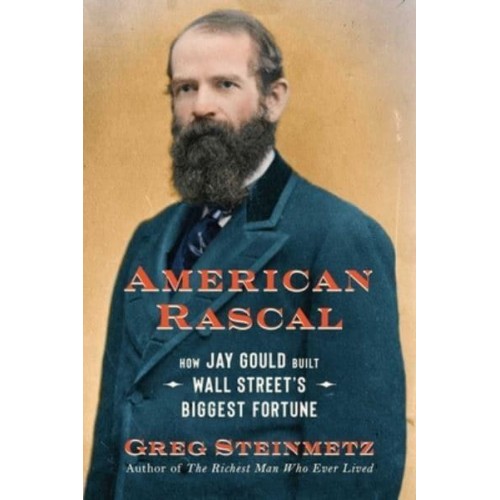 American Rascal How Jay Gould Built Wall Street's Biggest Fortune