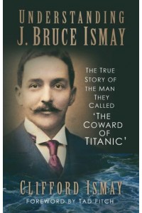 Understanding J. Bruce Ismay The True Story of the Man They Called 'The Coward of Titanic'