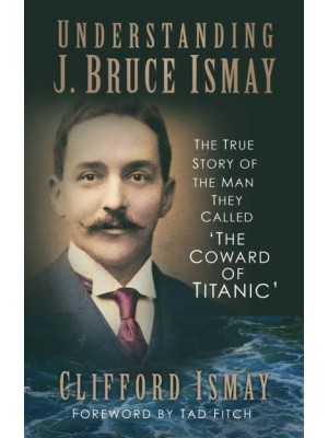 Understanding J. Bruce Ismay The True Story of the Man They Called 'The Coward of Titanic'