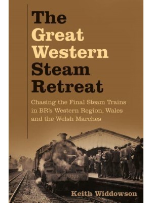 The Great Western Steam Retreat Chasing the Final Steam Trains in BR's Western Region, Wales and the Welsh Marches