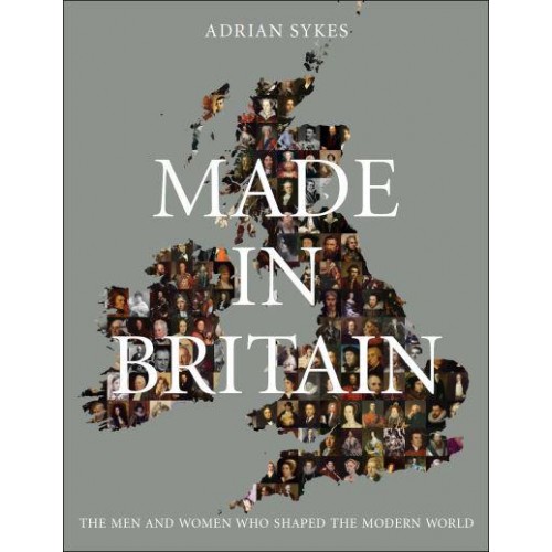 Made in Britain The Men and Women Who Shaped the Modern World