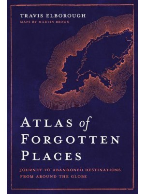 Atlas of Forgotten Places Journey to Abandoned Destinations from Around the Globe - Unexpected Atlases