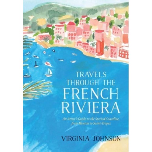 Travels Through the French Riviera An Artist's Guide to the Storied Coastline, from Menton to Saint-Tropez