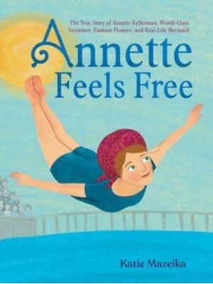 Annette Feels Free The True Story of Annette Kellerman, World-Class Swimmer, Fashion Pioneer, and Real-Life Mermaid