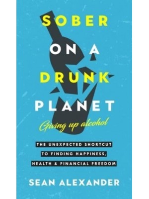 Sober On A Drunk Planet: The Unexpected Shortcut To Finding Happiness, Health And Financial Freedom