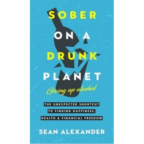 Sober On A Drunk Planet: The Unexpected Shortcut To Finding Happiness, Health And Financial Freedom
