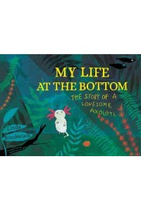 My Life at the Bottom The Story of a Lonesome Axolotl