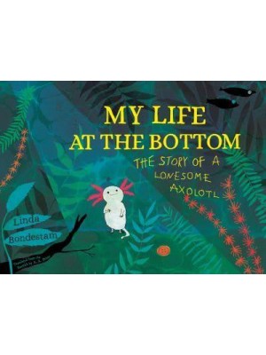My Life at the Bottom The Story of a Lonesome Axolotl