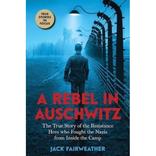 A Rebel in Auschwitz The True Story of the Resistance Hero Who Fought the Nazis from Inside the Camp