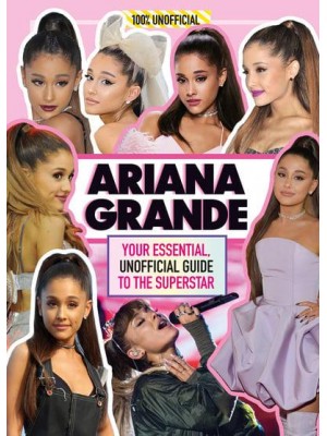 Ariana Grande 100% Unofficial : Your Essential, Unofficial Guide to the Superstar