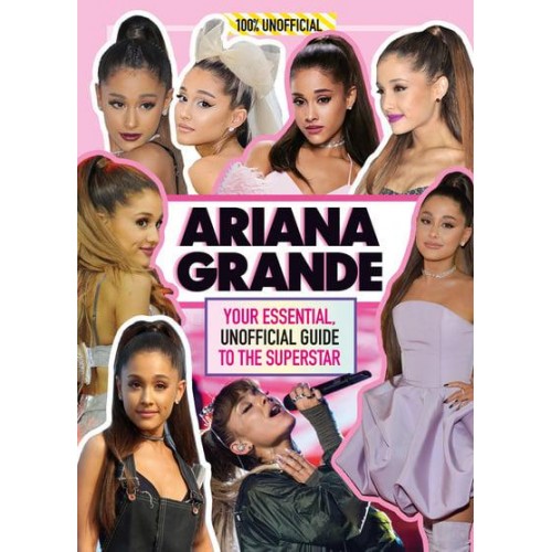Ariana Grande 100% Unofficial : Your Essential, Unofficial Guide to the Superstar