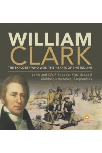 William Clark : The Explorer Who Won the Hearts of the Indians Lewis and Clark Book for Kids Grade 5 Children's Historical Biographies
