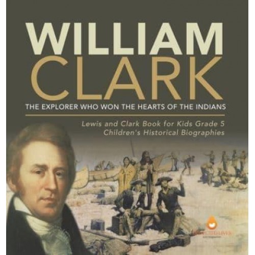 William Clark : The Explorer Who Won the Hearts of the Indians Lewis and Clark Book for Kids Grade 5 Children's Historical Biographies