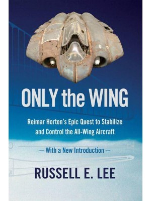 Only the Wing: Reimar Horten's Epic Quest to Stabilize and Control the All-Wing Aircraft / With a New Introduction