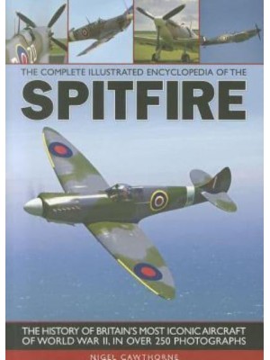 The Complete Illustrated Encyclopedia of the Spitfire The History of Britain's Most Iconic Aircraft of World War II, in Over 250 Photographs