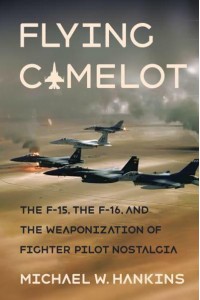 Flying Camelot The F-15, the F-16, and the Weaponization of Fighter Pilot Nostalgia - Battlegrounds : Cornell Studies in Military History