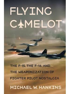 Flying Camelot The F-15, the F-16, and the Weaponization of Fighter Pilot Nostalgia - Battlegrounds : Cornell Studies in Military History