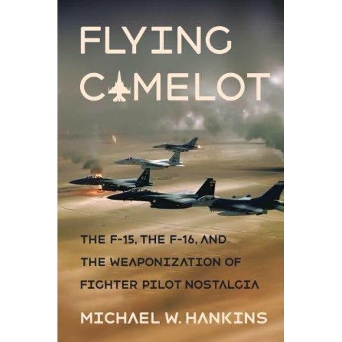 Flying Camelot The F-15, the F-16, and the Weaponization of Fighter Pilot Nostalgia - Battlegrounds : Cornell Studies in Military History