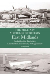 The Military Airfields of Great Britain. East Midlands : Cambridgeshire, Derbyshire, Leicestershire Lincolnshire, Nottinghamshire