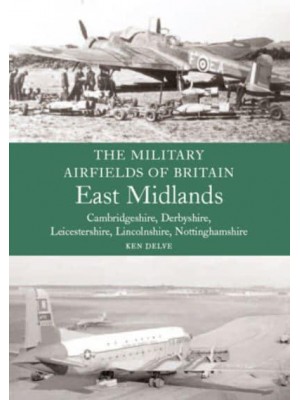 The Military Airfields of Great Britain. East Midlands : Cambridgeshire, Derbyshire, Leicestershire Lincolnshire, Nottinghamshire