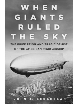 When Giants Ruled the Sky The Brief Reign and Tragic Demise of the American Rigid Airship