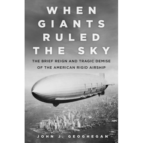 When Giants Ruled the Sky The Brief Reign and Tragic Demise of the American Rigid Airship