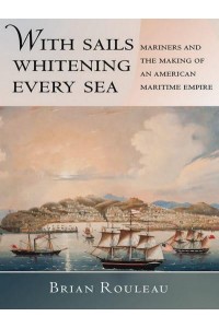 With Sails Whitening Every Sea Mariners and the Making of an American Maritime Empire - United States in the World